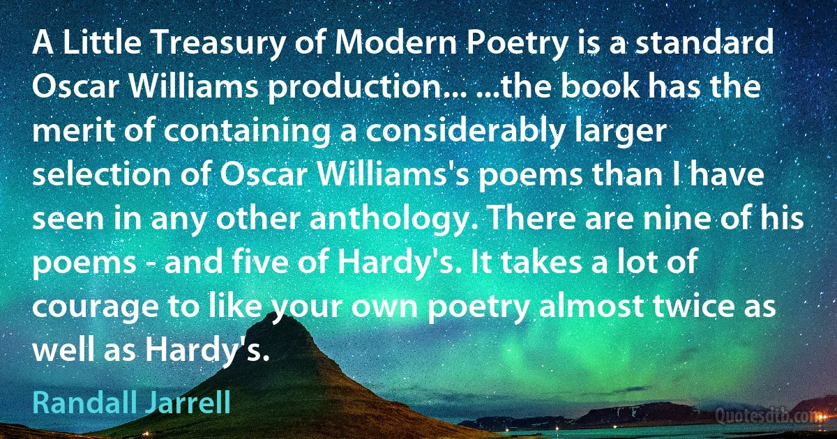 A Little Treasury of Modern Poetry is a standard Oscar Williams production... ...the book has the merit of containing a considerably larger selection of Oscar Williams's poems than I have seen in any other anthology. There are nine of his poems - and five of Hardy's. It takes a lot of courage to like your own poetry almost twice as well as Hardy's. (Randall Jarrell)