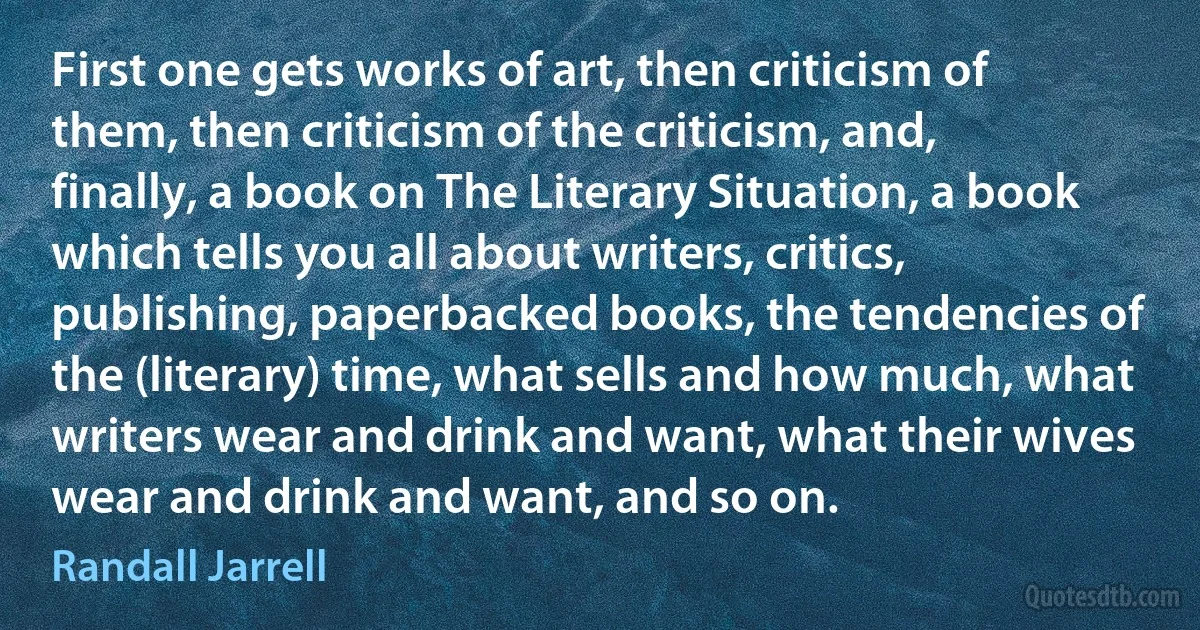 First one gets works of art, then criticism of them, then criticism of the criticism, and, finally, a book on The Literary Situation, a book which tells you all about writers, critics, publishing, paperbacked books, the tendencies of the (literary) time, what sells and how much, what writers wear and drink and want, what their wives wear and drink and want, and so on. (Randall Jarrell)