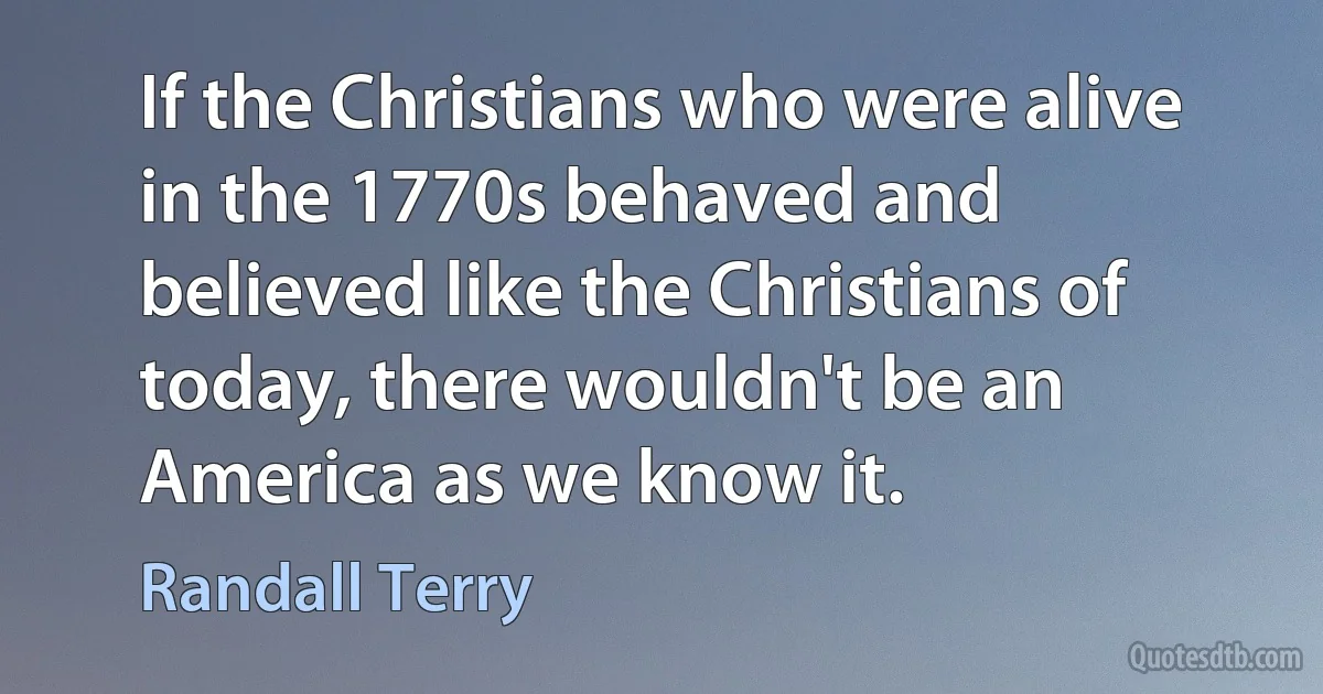 If the Christians who were alive in the 1770s behaved and believed like the Christians of today, there wouldn't be an America as we know it. (Randall Terry)