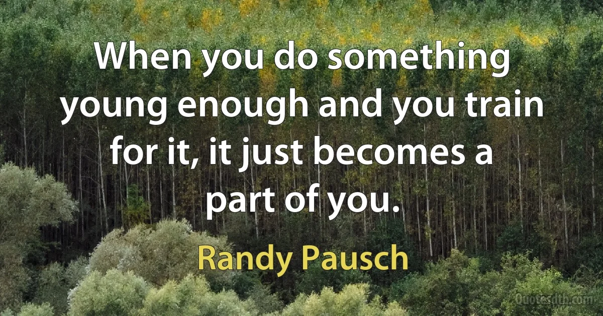 When you do something young enough and you train for it, it just becomes a part of you. (Randy Pausch)