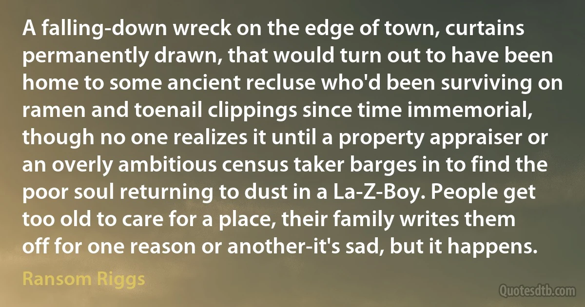 A falling-down wreck on the edge of town, curtains permanently drawn, that would turn out to have been home to some ancient recluse who'd been surviving on ramen and toenail clippings since time immemorial, though no one realizes it until a property appraiser or an overly ambitious census taker barges in to find the poor soul returning to dust in a La-Z-Boy. People get too old to care for a place, their family writes them off for one reason or another-it's sad, but it happens. (Ransom Riggs)