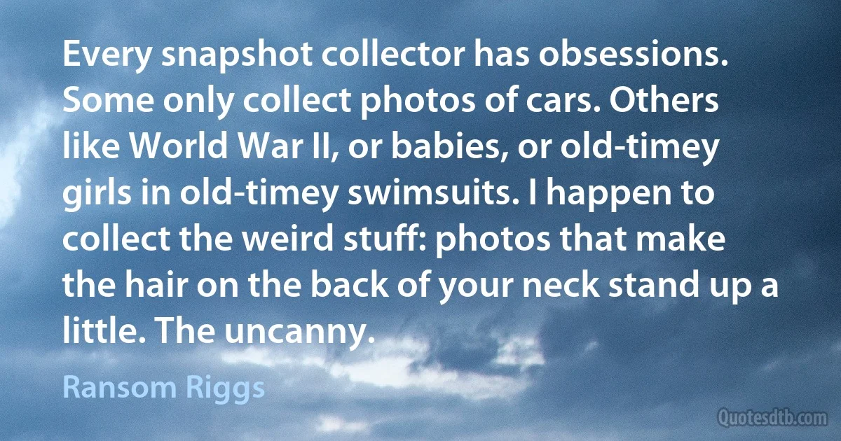 Every snapshot collector has obsessions. Some only collect photos of cars. Others like World War II, or babies, or old-timey girls in old-timey swimsuits. I happen to collect the weird stuff: photos that make the hair on the back of your neck stand up a little. The uncanny. (Ransom Riggs)