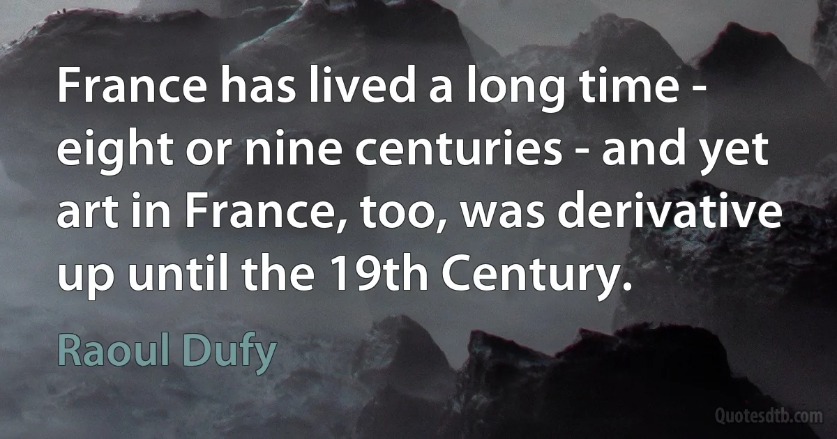 France has lived a long time - eight or nine centuries - and yet art in France, too, was derivative up until the 19th Century. (Raoul Dufy)