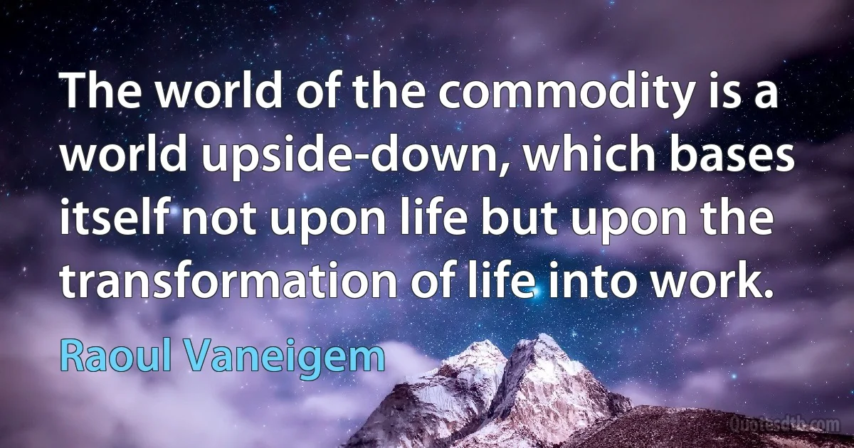 The world of the commodity is a world upside-down, which bases itself not upon life but upon the transformation of life into work. (Raoul Vaneigem)