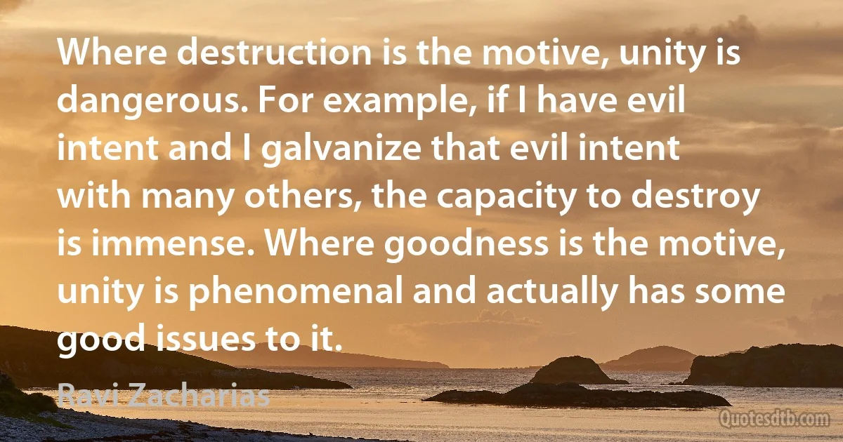 Where destruction is the motive, unity is dangerous. For example, if I have evil intent and I galvanize that evil intent with many others, the capacity to destroy is immense. Where goodness is the motive, unity is phenomenal and actually has some good issues to it. (Ravi Zacharias)