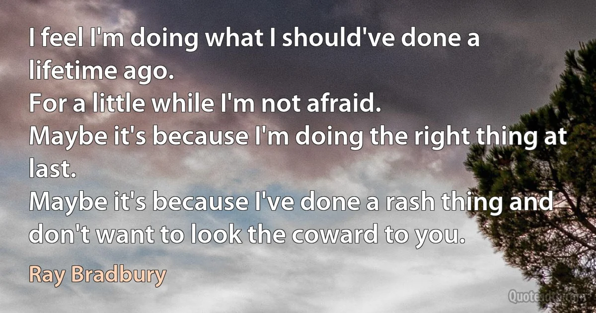 I feel I'm doing what I should've done a lifetime ago.
For a little while I'm not afraid.
Maybe it's because I'm doing the right thing at last.
Maybe it's because I've done a rash thing and don't want to look the coward to you. (Ray Bradbury)