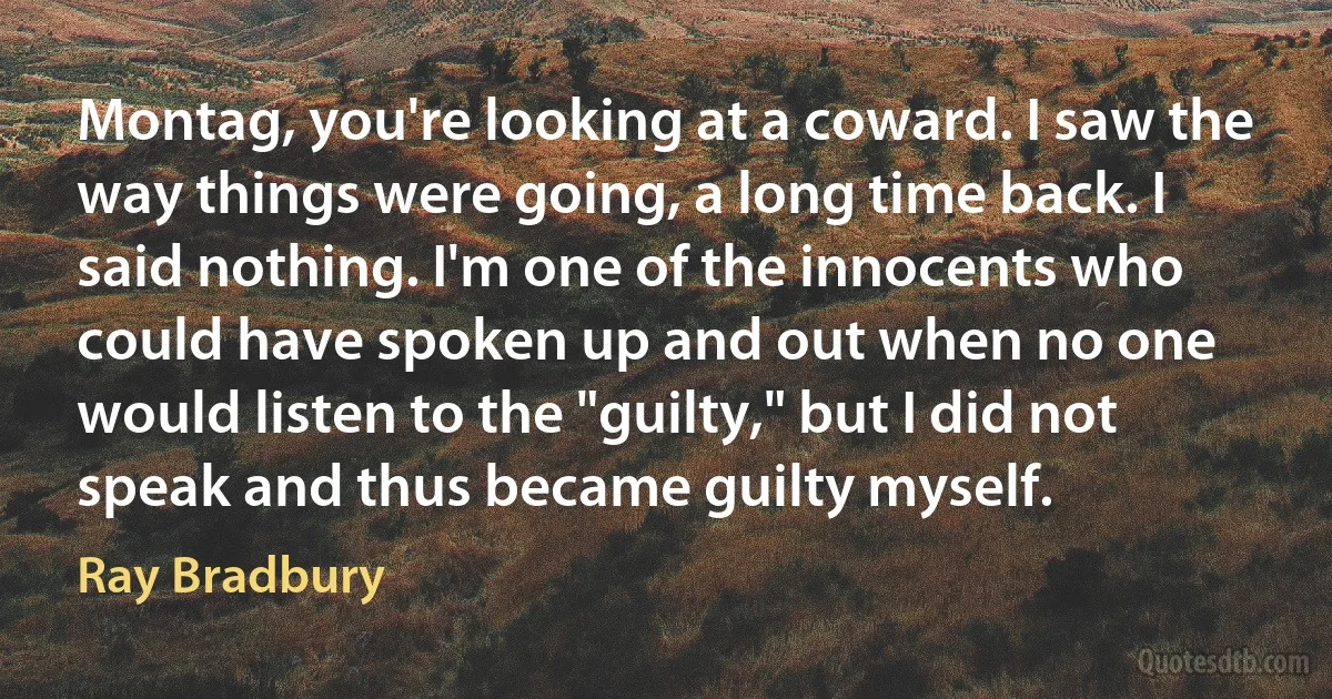 Montag, you're looking at a coward. I saw the way things were going, a long time back. I said nothing. I'm one of the innocents who could have spoken up and out when no one would listen to the "guilty," but I did not speak and thus became guilty myself. (Ray Bradbury)