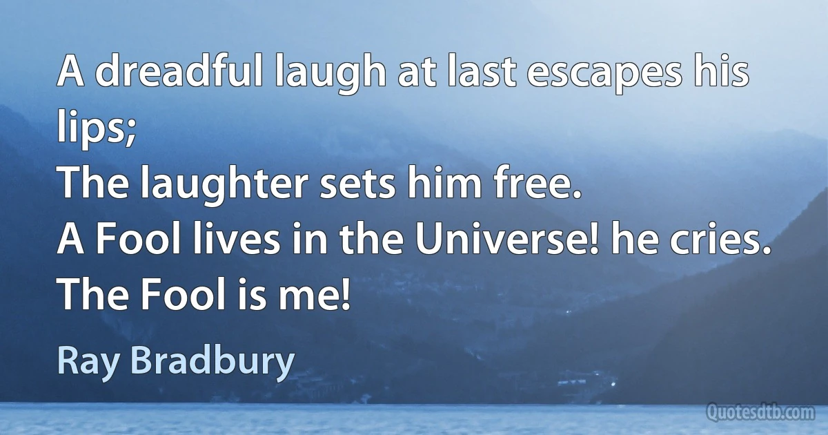 A dreadful laugh at last escapes his lips;
The laughter sets him free.
A Fool lives in the Universe! he cries.
The Fool is me! (Ray Bradbury)