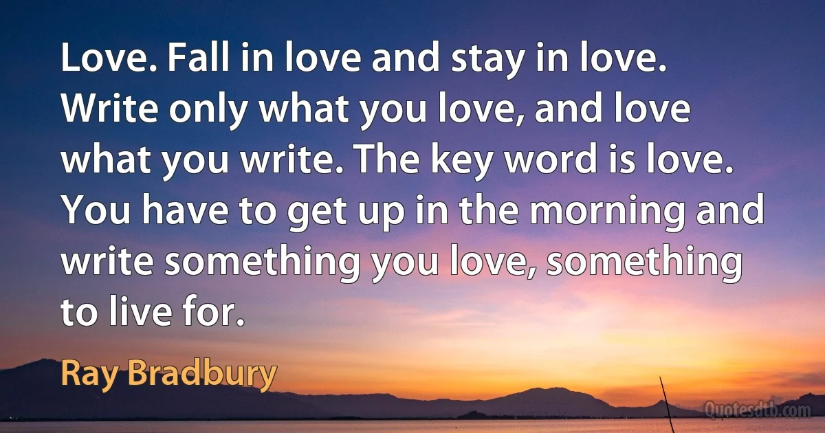 Love. Fall in love and stay in love. Write only what you love, and love what you write. The key word is love. You have to get up in the morning and write something you love, something to live for. (Ray Bradbury)