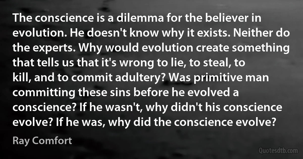 The conscience is a dilemma for the believer in evolution. He doesn't know why it exists. Neither do the experts. Why would evolution create something that tells us that it's wrong to lie, to steal, to kill, and to commit adultery? Was primitive man committing these sins before he evolved a conscience? If he wasn't, why didn't his conscience evolve? If he was, why did the conscience evolve? (Ray Comfort)