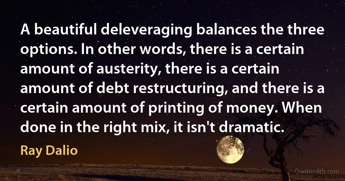 A beautiful deleveraging balances the three options. In other words, there is a certain amount of austerity, there is a certain amount of debt restructuring, and there is a certain amount of printing of money. When done in the right mix, it isn't dramatic. (Ray Dalio)