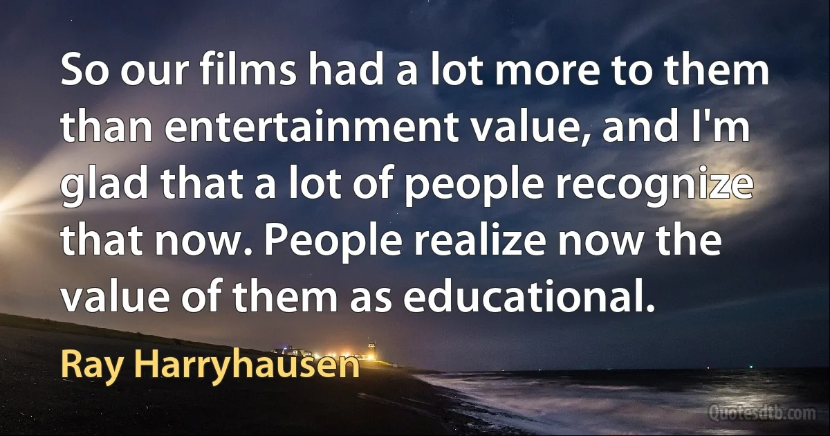 So our films had a lot more to them than entertainment value, and I'm glad that a lot of people recognize that now. People realize now the value of them as educational. (Ray Harryhausen)