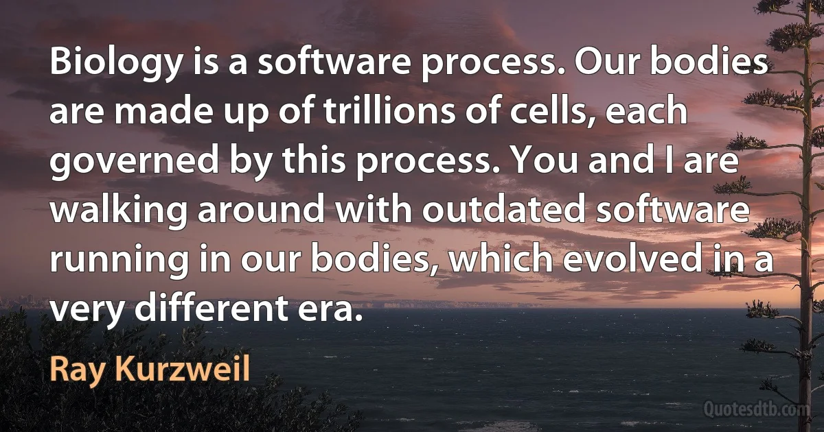 Biology is a software process. Our bodies are made up of trillions of cells, each governed by this process. You and I are walking around with outdated software running in our bodies, which evolved in a very different era. (Ray Kurzweil)