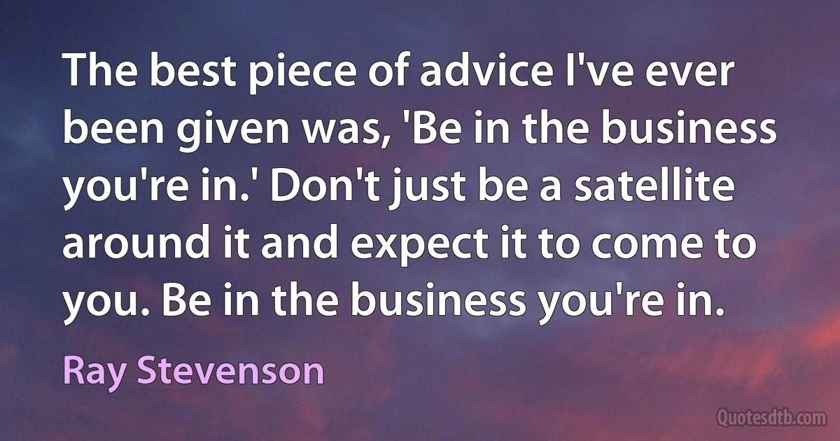 The best piece of advice I've ever been given was, 'Be in the business you're in.' Don't just be a satellite around it and expect it to come to you. Be in the business you're in. (Ray Stevenson)