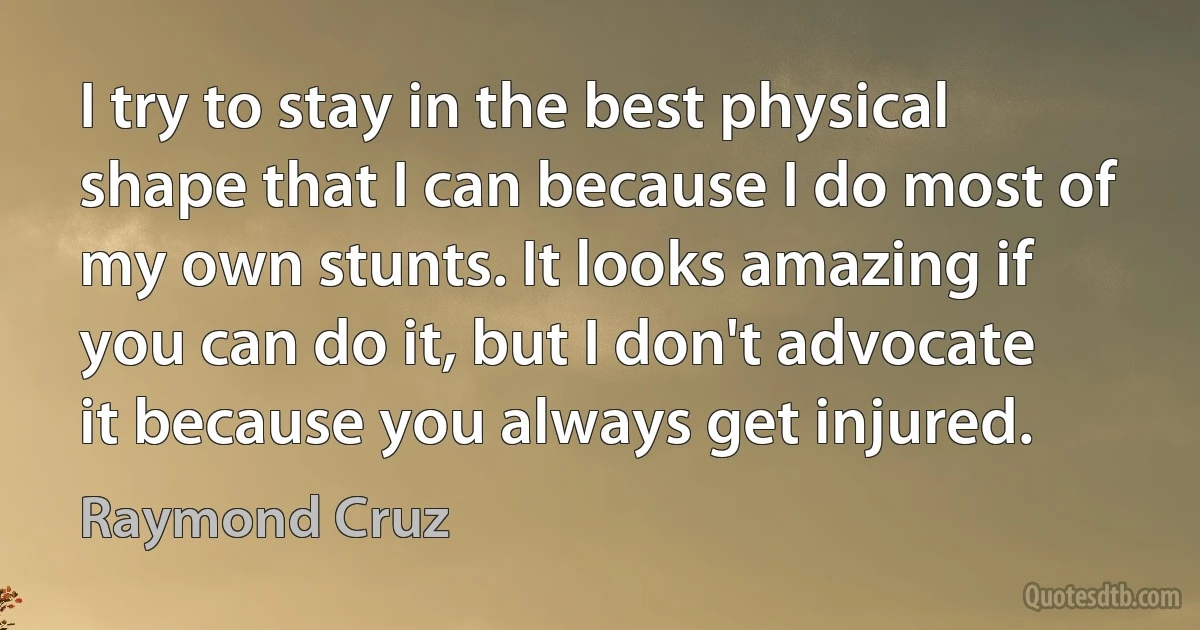 I try to stay in the best physical shape that I can because I do most of my own stunts. It looks amazing if you can do it, but I don't advocate it because you always get injured. (Raymond Cruz)