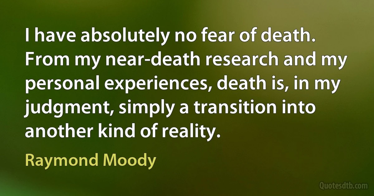 I have absolutely no fear of death. From my near-death research and my personal experiences, death is, in my judgment, simply a transition into another kind of reality. (Raymond Moody)