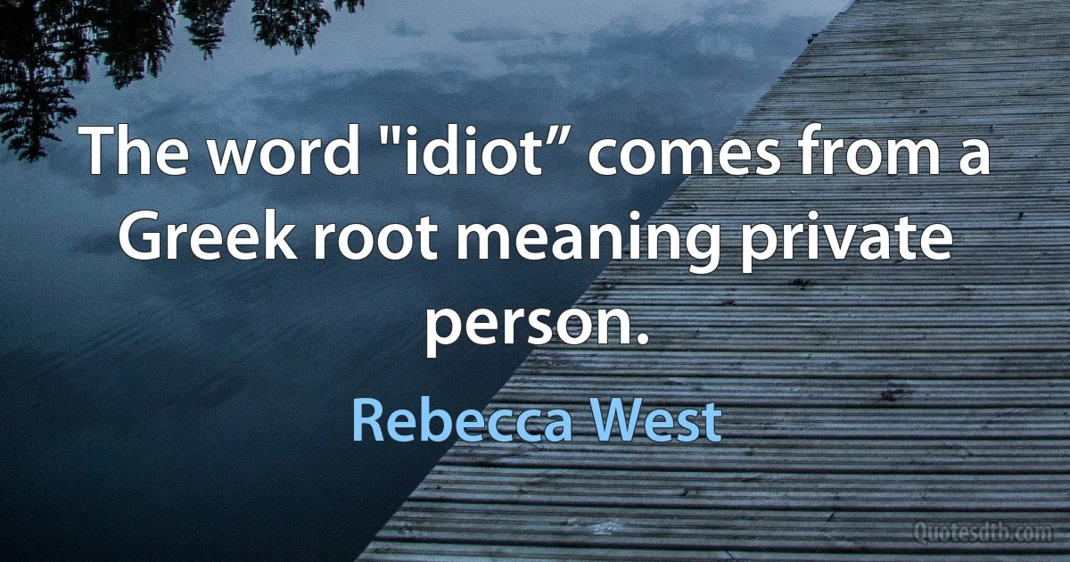 The word "idiot” comes from a Greek root meaning private person. (Rebecca West)