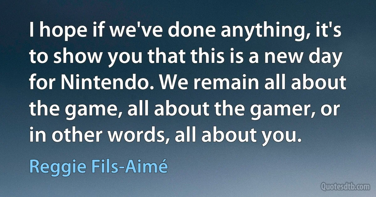 I hope if we've done anything, it's to show you that this is a new day for Nintendo. We remain all about the game, all about the gamer, or in other words, all about you. (Reggie Fils-Aimé)