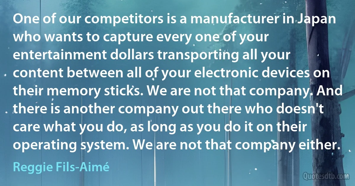 One of our competitors is a manufacturer in Japan who wants to capture every one of your entertainment dollars transporting all your content between all of your electronic devices on their memory sticks. We are not that company. And there is another company out there who doesn't care what you do, as long as you do it on their operating system. We are not that company either. (Reggie Fils-Aimé)