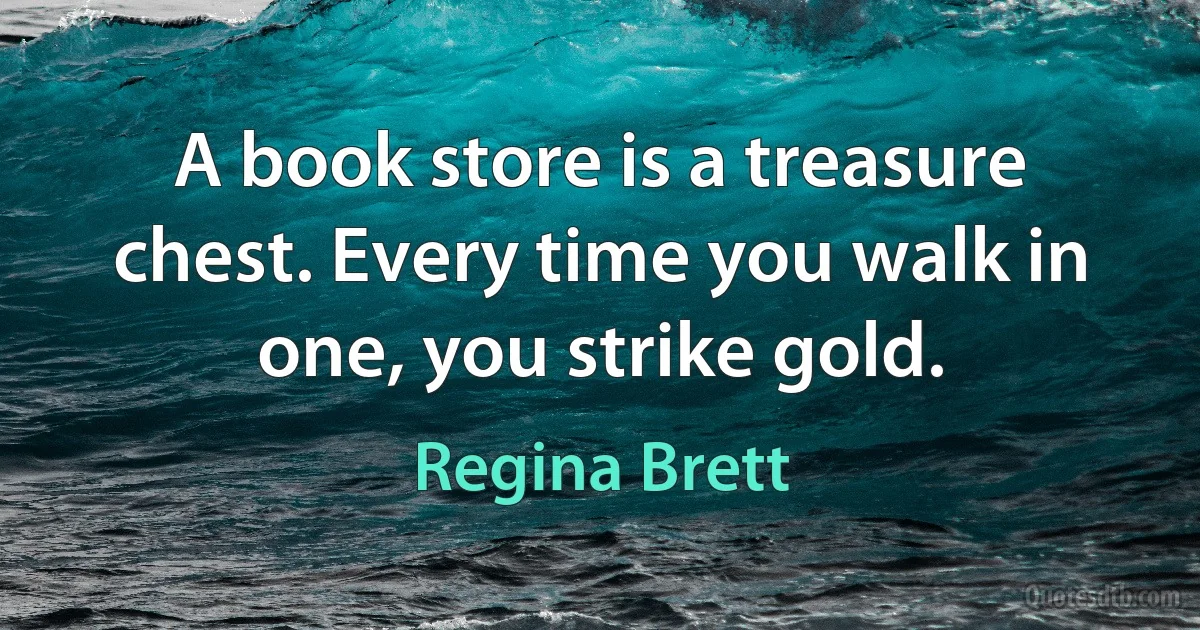 A book store is a treasure chest. Every time you walk in one, you strike gold. (Regina Brett)