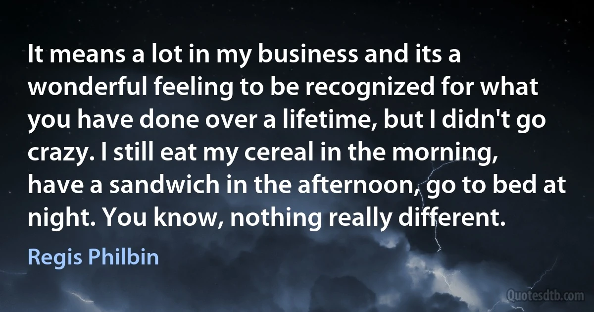 It means a lot in my business and its a wonderful feeling to be recognized for what you have done over a lifetime, but I didn't go crazy. I still eat my cereal in the morning, have a sandwich in the afternoon, go to bed at night. You know, nothing really different. (Regis Philbin)