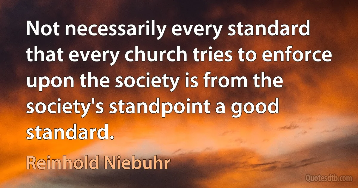 Not necessarily every standard that every church tries to enforce upon the society is from the society's standpoint a good standard. (Reinhold Niebuhr)