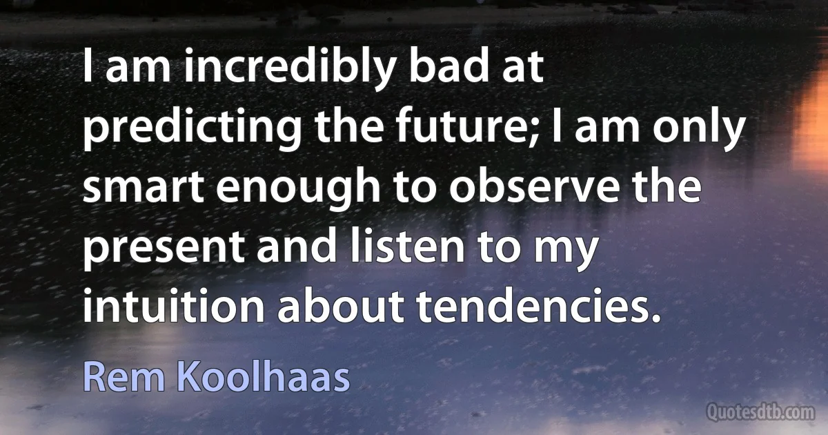 I am incredibly bad at predicting the future; I am only smart enough to observe the present and listen to my intuition about tendencies. (Rem Koolhaas)