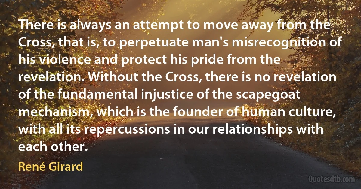 There is always an attempt to move away from the Cross, that is, to perpetuate man's misrecognition of his violence and protect his pride from the revelation. Without the Cross, there is no revelation of the fundamental injustice of the scapegoat mechanism, which is the founder of human culture, with all its repercussions in our relationships with each other. (René Girard)