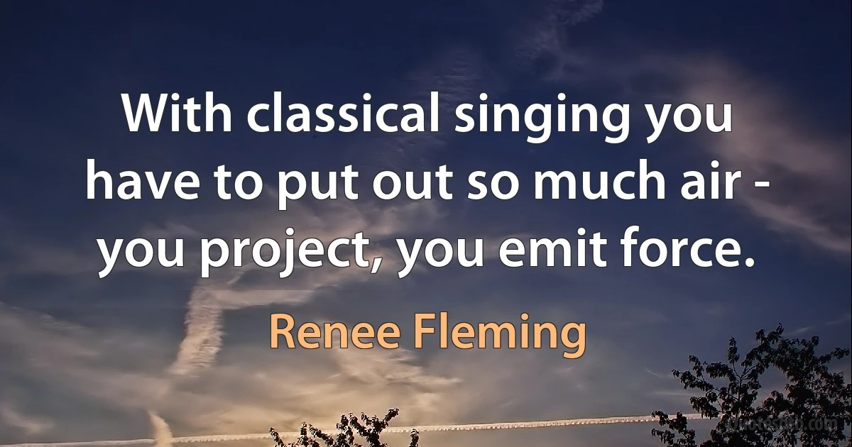 With classical singing you have to put out so much air - you project, you emit force. (Renee Fleming)