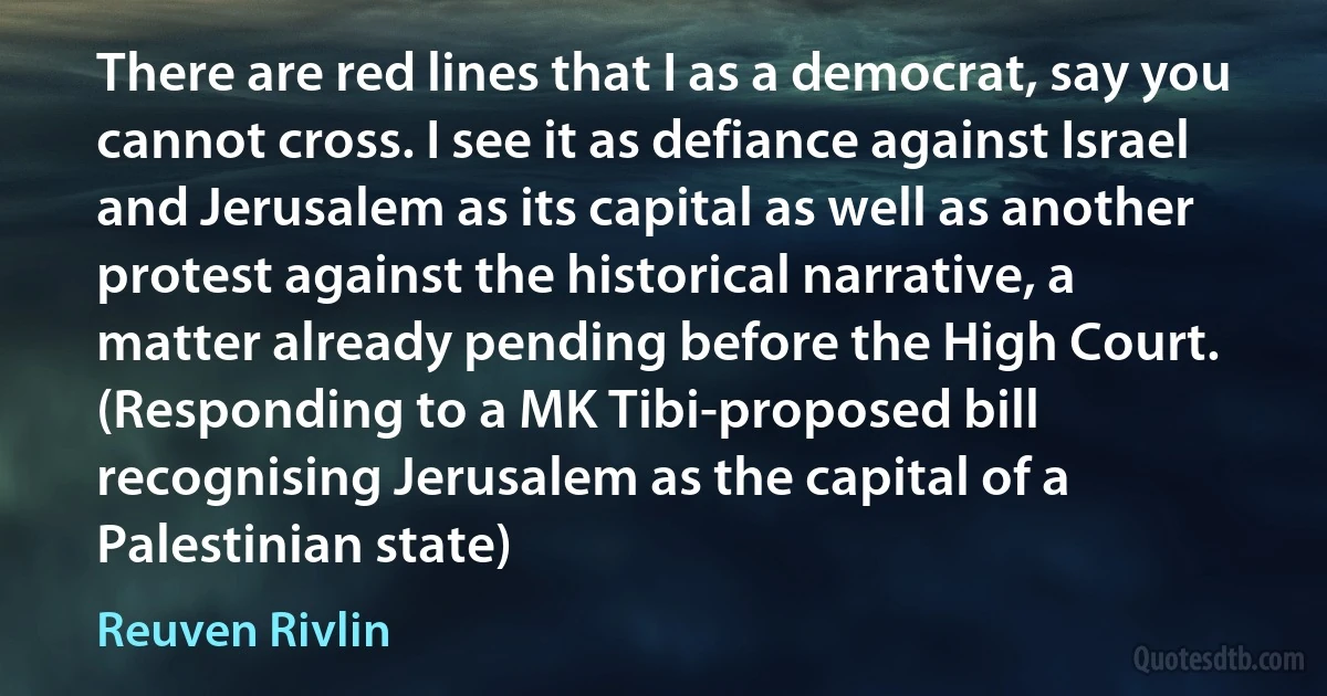 There are red lines that I as a democrat, say you cannot cross. I see it as defiance against Israel and Jerusalem as its capital as well as another protest against the historical narrative, a matter already pending before the High Court. (Responding to a MK Tibi-proposed bill recognising Jerusalem as the capital of a Palestinian state) (Reuven Rivlin)