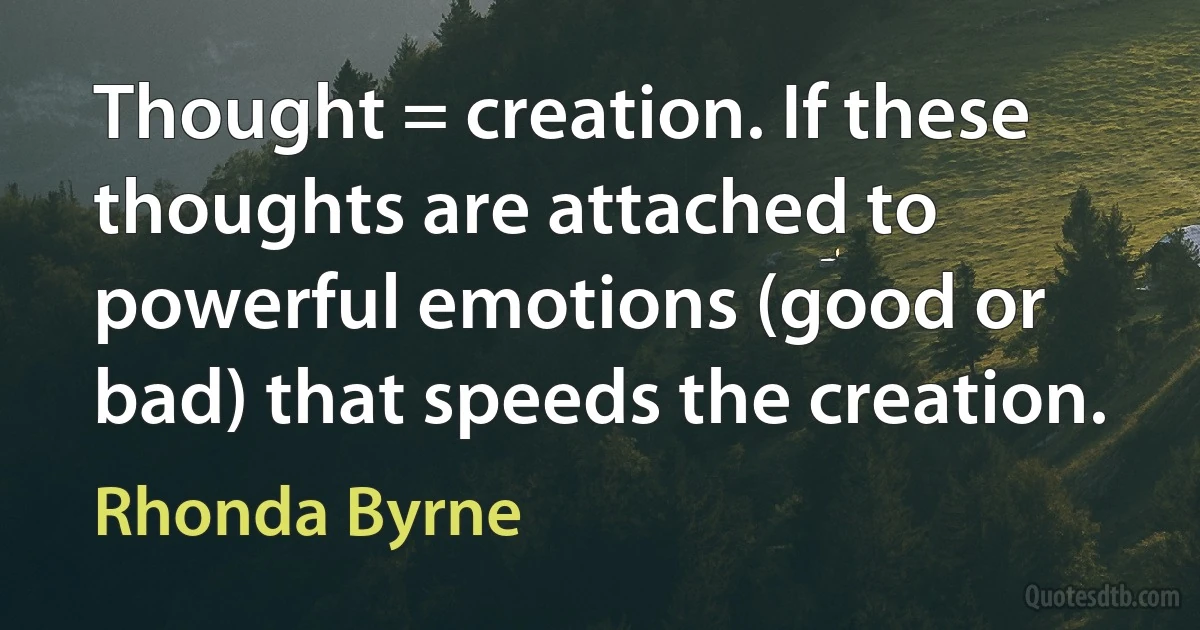 Thought = creation. If these thoughts are attached to powerful emotions (good or bad) that speeds the creation. (Rhonda Byrne)