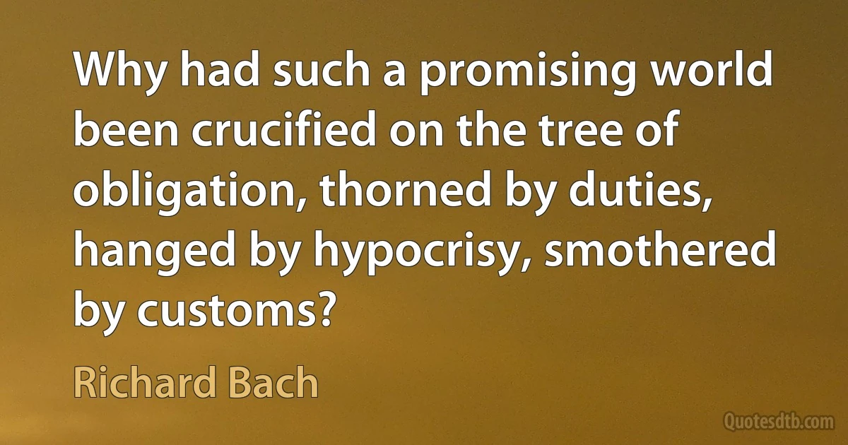 Why had such a promising world been crucified on the tree of obligation, thorned by duties, hanged by hypocrisy, smothered by customs? (Richard Bach)