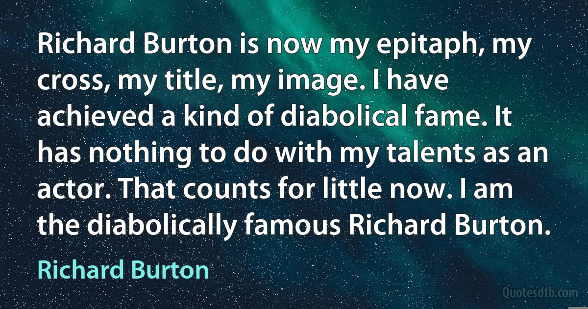 Richard Burton is now my epitaph, my cross, my title, my image. I have achieved a kind of diabolical fame. It has nothing to do with my talents as an actor. That counts for little now. I am the diabolically famous Richard Burton. (Richard Burton)