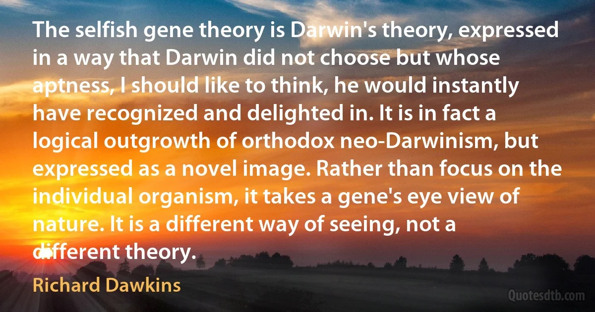 The selfish gene theory is Darwin's theory, expressed in a way that Darwin did not choose but whose aptness, I should like to think, he would instantly have recognized and delighted in. It is in fact a logical outgrowth of orthodox neo-Darwinism, but expressed as a novel image. Rather than focus on the individual organism, it takes a gene's eye view of nature. It is a different way of seeing, not a different theory. (Richard Dawkins)