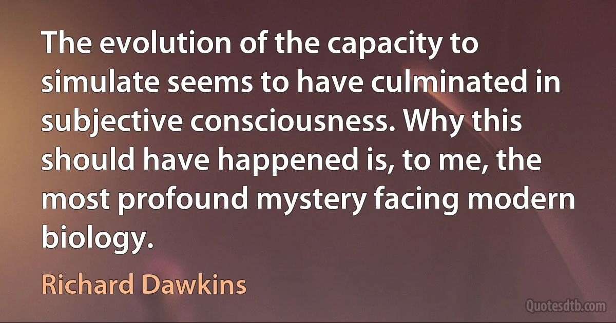 The evolution of the capacity to simulate seems to have culminated in subjective consciousness. Why this should have happened is, to me, the most profound mystery facing modern biology. (Richard Dawkins)