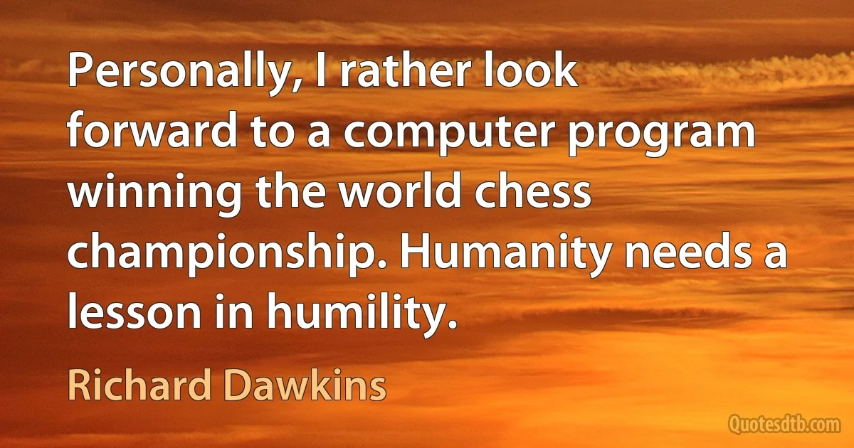 Personally, I rather look forward to a computer program winning the world chess championship. Humanity needs a lesson in humility. (Richard Dawkins)