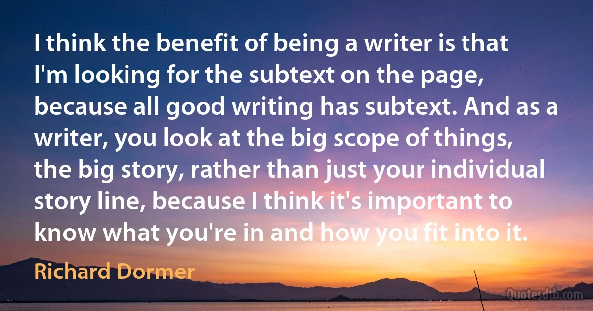 I think the benefit of being a writer is that I'm looking for the subtext on the page, because all good writing has subtext. And as a writer, you look at the big scope of things, the big story, rather than just your individual story line, because I think it's important to know what you're in and how you fit into it. (Richard Dormer)