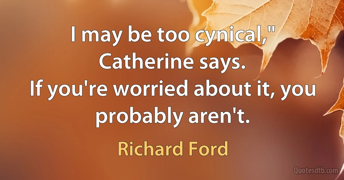 I may be too cynical," Catherine says.
If you're worried about it, you probably aren't. (Richard Ford)