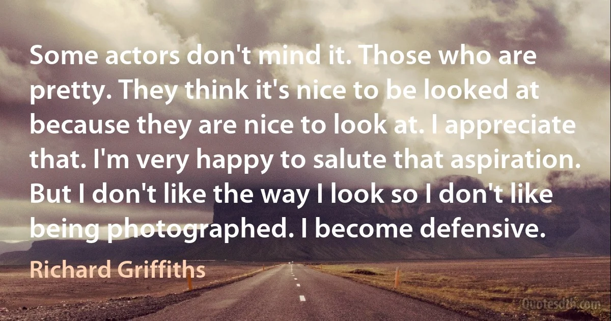 Some actors don't mind it. Those who are pretty. They think it's nice to be looked at because they are nice to look at. I appreciate that. I'm very happy to salute that aspiration. But I don't like the way I look so I don't like being photographed. I become defensive. (Richard Griffiths)