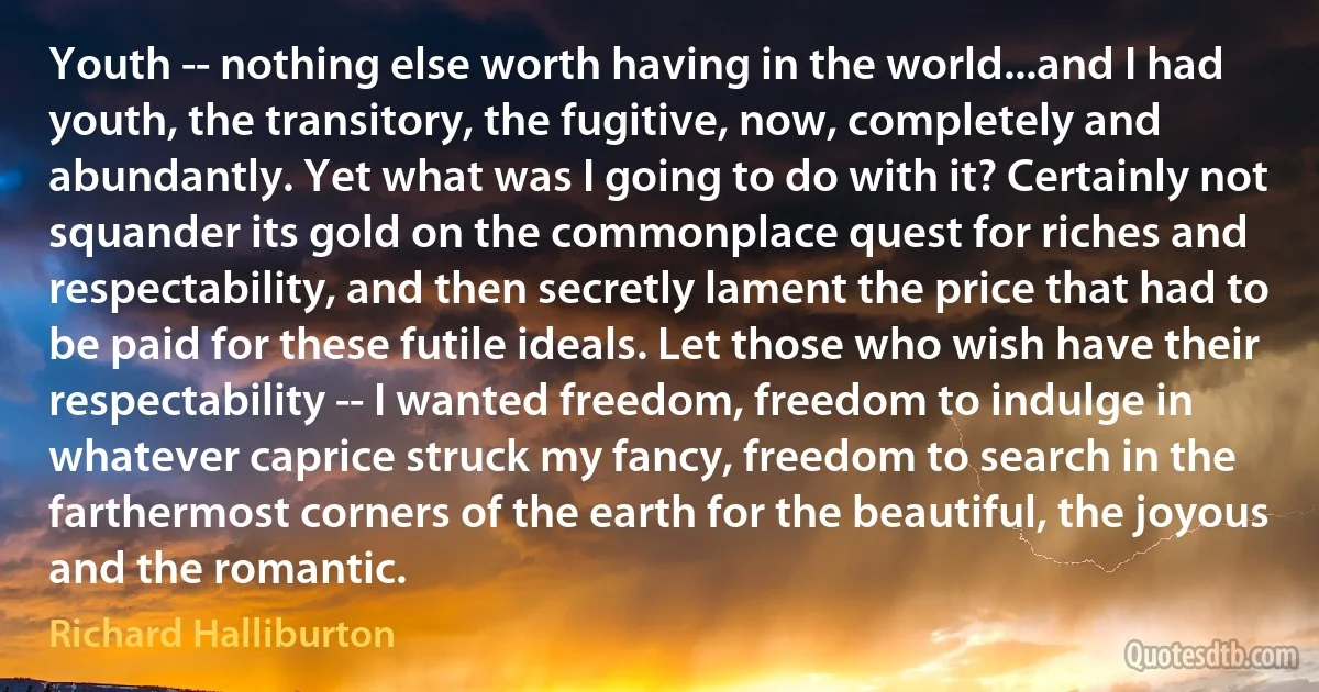 Youth -- nothing else worth having in the world...and I had youth, the transitory, the fugitive, now, completely and abundantly. Yet what was I going to do with it? Certainly not squander its gold on the commonplace quest for riches and respectability, and then secretly lament the price that had to be paid for these futile ideals. Let those who wish have their respectability -- I wanted freedom, freedom to indulge in whatever caprice struck my fancy, freedom to search in the farthermost corners of the earth for the beautiful, the joyous and the romantic. (Richard Halliburton)