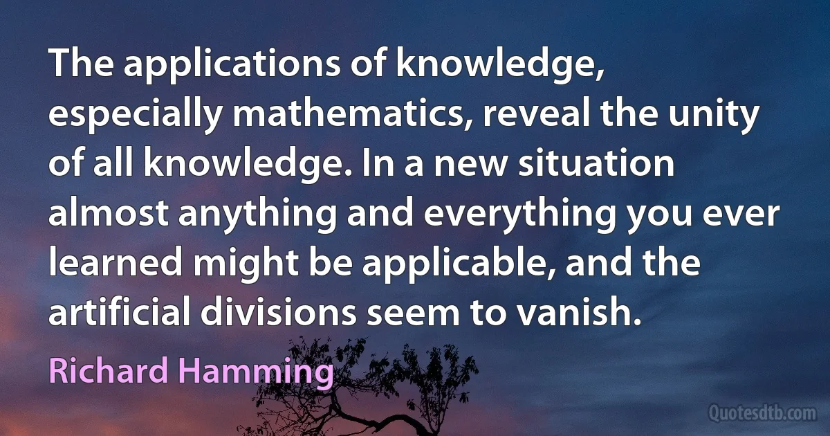 The applications of knowledge, especially mathematics, reveal the unity of all knowledge. In a new situation almost anything and everything you ever learned might be applicable, and the artificial divisions seem to vanish. (Richard Hamming)