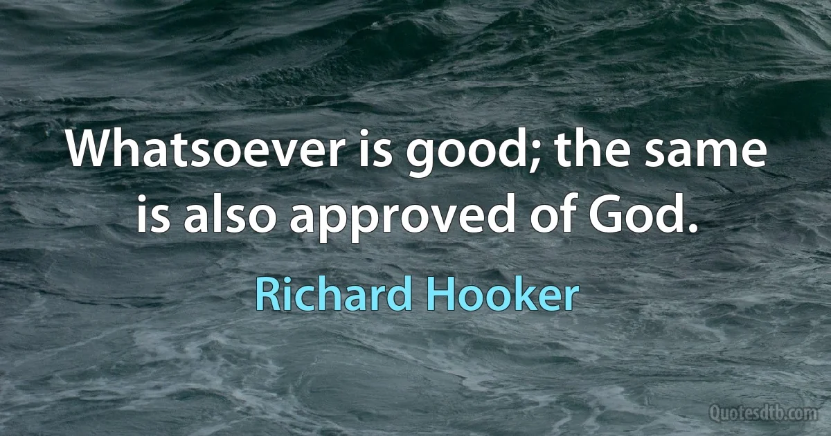 Whatsoever is good; the same is also approved of God. (Richard Hooker)