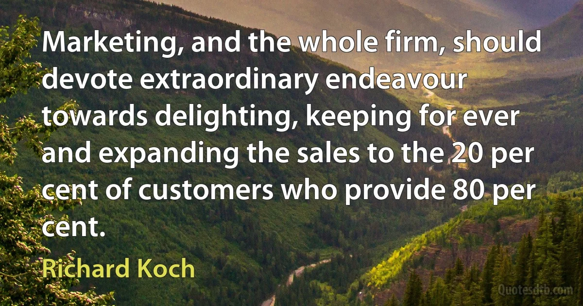 Marketing, and the whole firm, should devote extraordinary endeavour towards delighting, keeping for ever and expanding the sales to the 20 per cent of customers who provide 80 per cent. (Richard Koch)