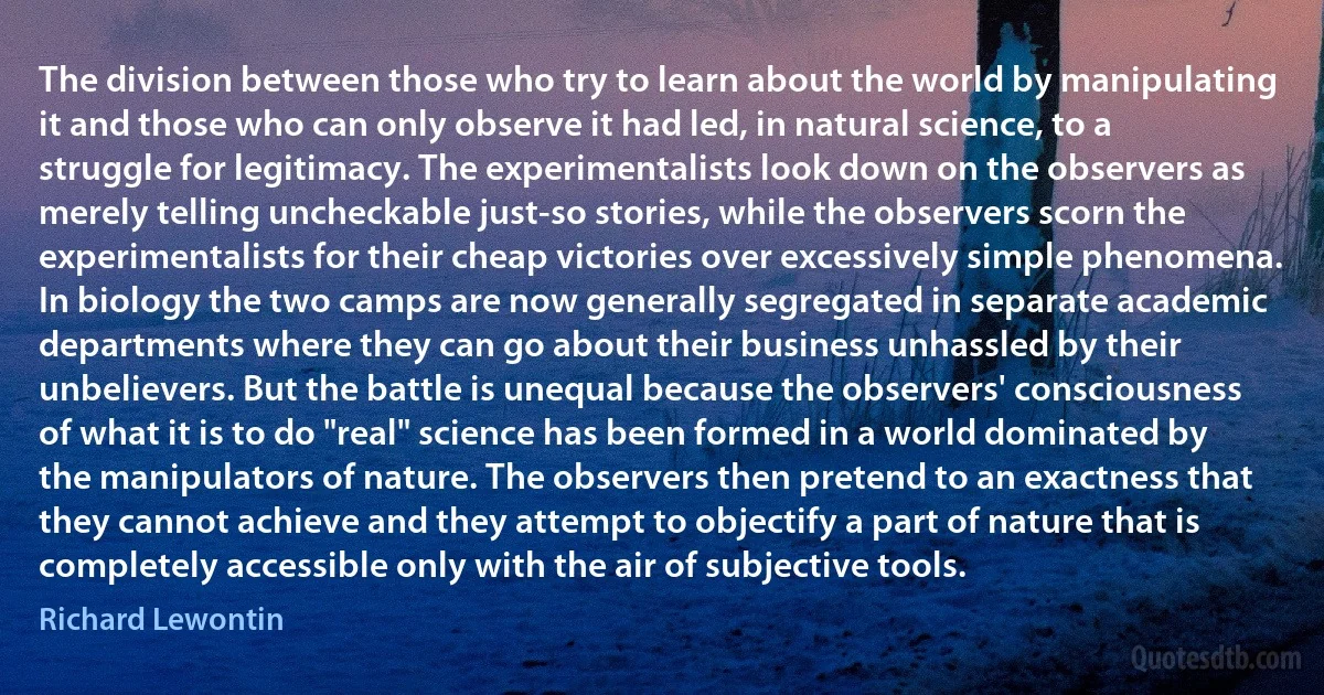 The division between those who try to learn about the world by manipulating it and those who can only observe it had led, in natural science, to a struggle for legitimacy. The experimentalists look down on the observers as merely telling uncheckable just-so stories, while the observers scorn the experimentalists for their cheap victories over excessively simple phenomena. In biology the two camps are now generally segregated in separate academic departments where they can go about their business unhassled by their unbelievers. But the battle is unequal because the observers' consciousness of what it is to do "real" science has been formed in a world dominated by the manipulators of nature. The observers then pretend to an exactness that they cannot achieve and they attempt to objectify a part of nature that is completely accessible only with the air of subjective tools. (Richard Lewontin)