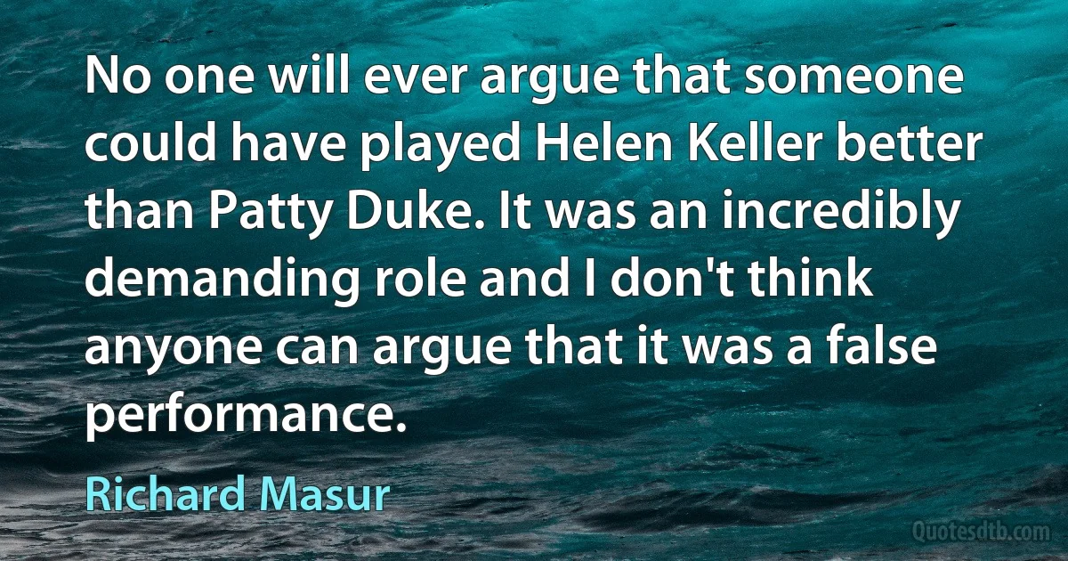 No one will ever argue that someone could have played Helen Keller better than Patty Duke. It was an incredibly demanding role and I don't think anyone can argue that it was a false performance. (Richard Masur)