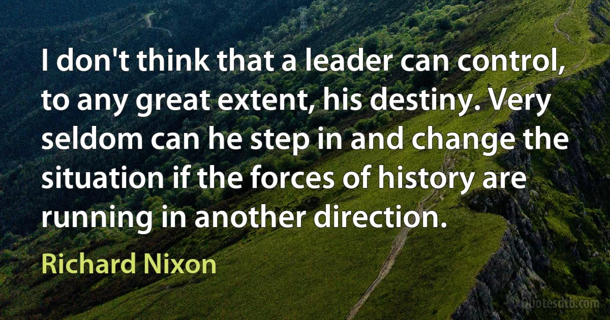 I don't think that a leader can control, to any great extent, his destiny. Very seldom can he step in and change the situation if the forces of history are running in another direction. (Richard Nixon)