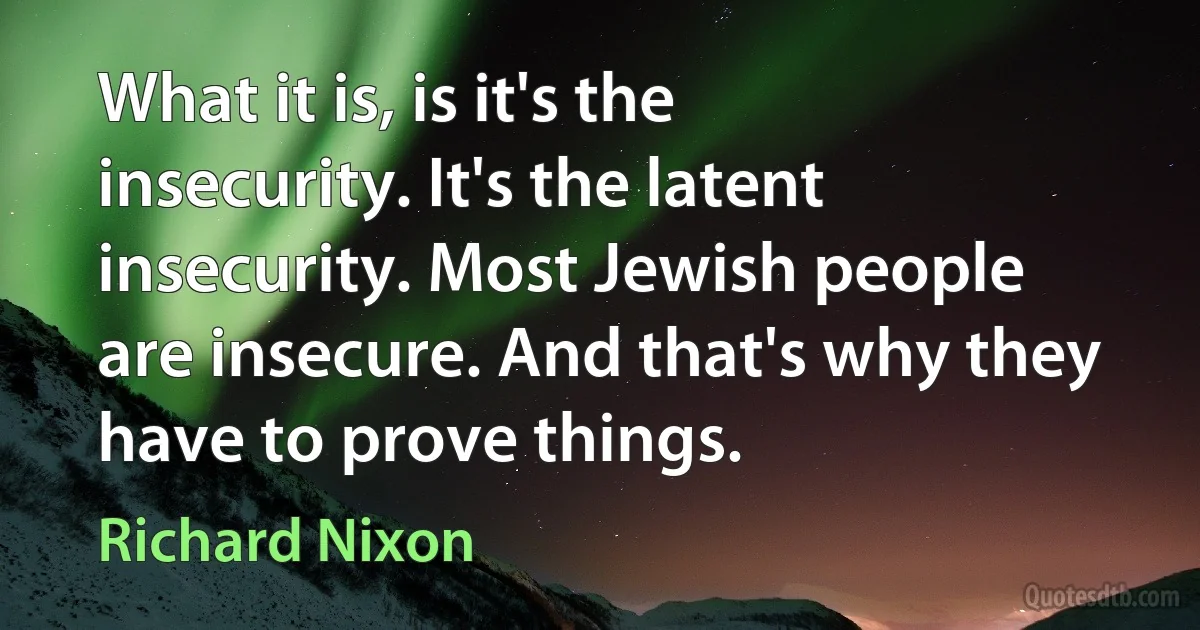 What it is, is it's the insecurity. It's the latent insecurity. Most Jewish people are insecure. And that's why they have to prove things. (Richard Nixon)