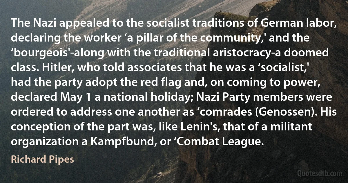 The Nazi appealed to the socialist traditions of German labor, declaring the worker ‘a pillar of the community,' and the ‘bourgeois'-along with the traditional aristocracy-a doomed class. Hitler, who told associates that he was a ‘socialist,' had the party adopt the red flag and, on coming to power, declared May 1 a national holiday; Nazi Party members were ordered to address one another as ‘comrades (Genossen). His conception of the part was, like Lenin's, that of a militant organization a Kampfbund, or ‘Combat League. (Richard Pipes)