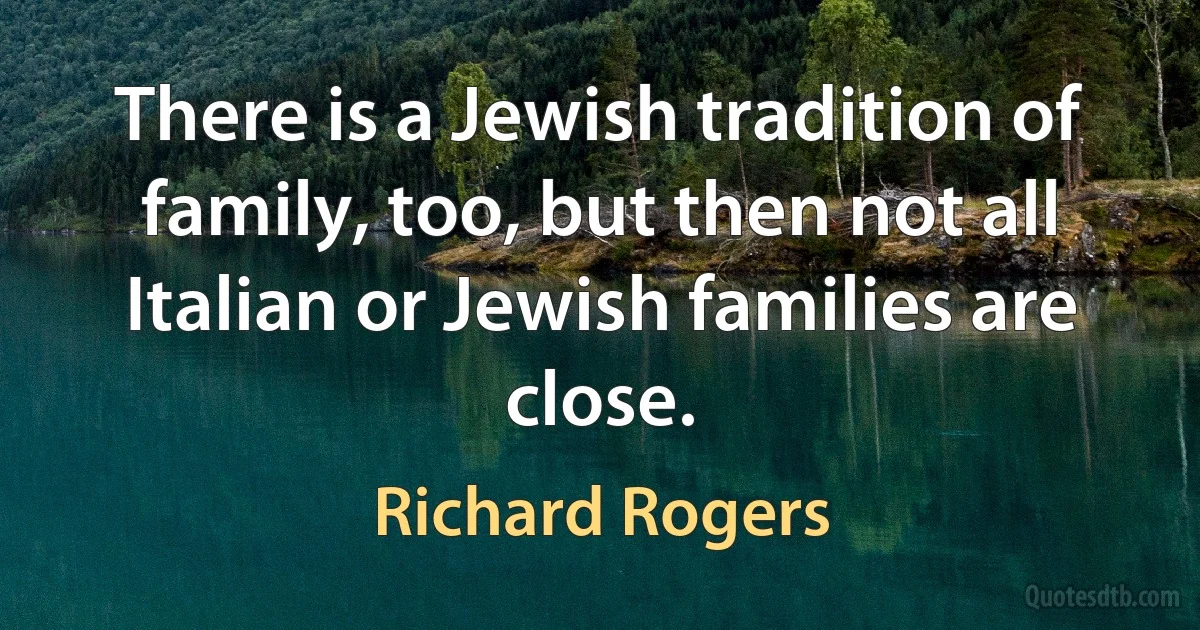 There is a Jewish tradition of family, too, but then not all Italian or Jewish families are close. (Richard Rogers)