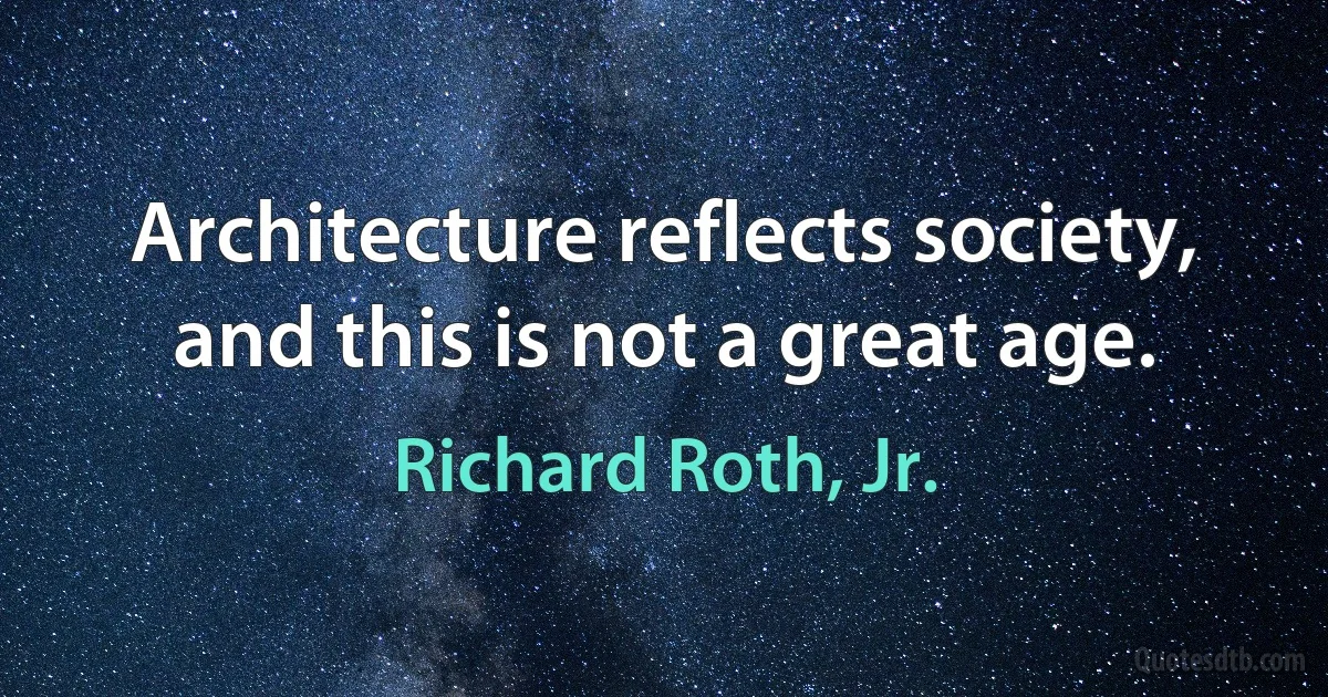 Architecture reflects society, and this is not a great age. (Richard Roth, Jr.)